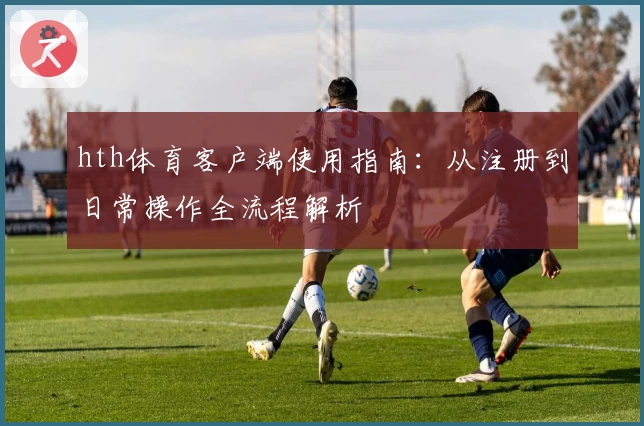 hth体育客户端使用指南：从注册到日常操作全流程解析