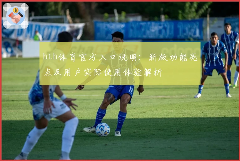 hth体育官方入口说明：新版功能亮点及用户实际使用体验解析