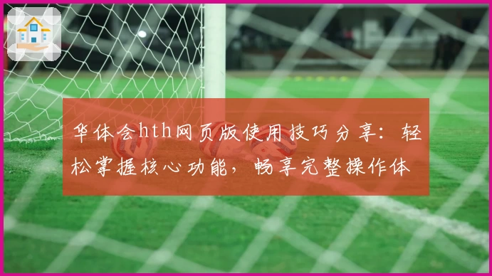 华体会hth网页版使用技巧分享：轻松掌握核心功能，畅享完整操作体验